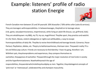 Example: listeners’ profile of radio
                station Energie

French-Canadian men between 25 and 34 yearsold. 50% bluecollar / 50% white collar (sales & services).
They are teenagers withresponsibilities. In betweentwoages, theyhold on to teenage values
(risk, game, sexualpermissiveness, impertinence), while living an adult life (house, car, girlfriend, kids).
They are whattheyown: my BBQ, my TV, my car, mygirlfriend. Theylike sport, they practice and watchit.
It is for them, likesex, violent videogames or nights out withbuddies, a way to escape
fromresponsibilities of daily life. Theylike to revive theirchildhood and teenage brands: Converse, Passe-
Partout, PlayStation, Adidas, etc. Theytry to betheirownheroes, theirown stars. Theywatch reality TV a
lot and follow pop culture. Friends are necessary to theiridentity: I have my gang, therefore I am.
Withtheir pals, theyshareproblems and experiences, they compare themselves to
eachother, theyapprove of eachother. Theywentthrough the major revolution of men’srole in society
and the hyperfeminizationera. Nowthattheyreach the age of
responsibilities, theywonderwhichroletheyshouldplay as men. Together, theyrebelagainst concepts of
‘pink man’ or ‘metrosexual’, celebratevirility and champion masculinity.
 