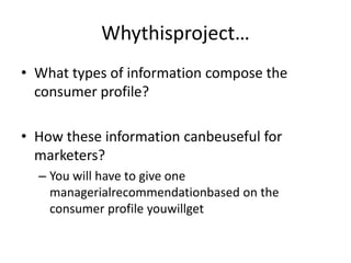 Whythisproject…
• What types of information compose the
  consumer profile?

• How these information canbeuseful for
  marketers?
  – You will have to give one
    managerialrecommendationbased on the
    consumer profile youwillget
 