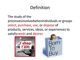 Definition
The study of the
processesinvolvedwhenindividuals or groups
select, purchase, use, or dispose of
products, services, ideas, or experiences to
satisfyneeds and desires
 