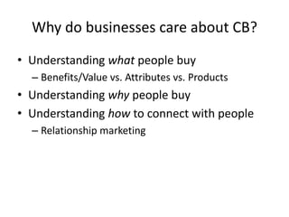 Why do businesses care about CB?
• Understanding what people buy
  – Benefits/Value vs. Attributes vs. Products
• Understanding why people buy
• Understanding how to connect with people
  – Relationship marketing
 