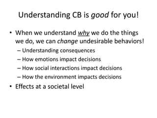 Understanding CB is good for you!
• When we understand why we do the things
  we do, we can change undesirable behaviors!
   – Understanding consequences
   – How emotions impact decisions
   – How social interactions impact decisions
   – How the environment impacts decisions
• Effects at a societal level
 