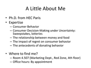 A Little About Me
• Ph.D. from HEC Paris
• Expertise
  – Consumer Behavior
  – Consumer Decision-Making under Uncertainty:
    Sweepstakes, lotteries
  – The relationship between money and food
  – The impact of regret on consumer behavior
  – The antecedents of donating behavior

• Where to find me?
  – Room 4.507 (Marketing Dept., Red Zone, 4th floor)   3
  – Office hours: By appointment
 