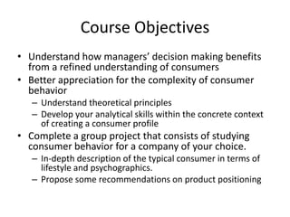 Course Objectives
• Understand how managers’ decision making benefits
  from a refined understanding of consumers
• Better appreciation for the complexity of consumer
  behavior
   – Understand theoretical principles
   – Develop your analytical skills within the concrete context
     of creating a consumer profile
• Complete a group project that consists of studying
  consumer behavior for a company of your choice.
   – In-depth description of the typical consumer in terms of
     lifestyle and psychographics.
   – Propose some recommendations on product positioning
 