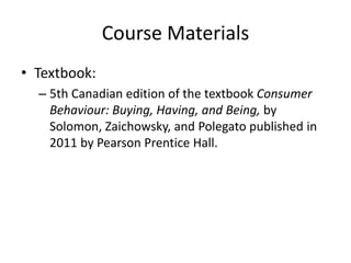 Course Materials
• Textbook:
  – 5th Canadian edition of the textbook Consumer
    Behaviour: Buying, Having, and Being, by
    Solomon, Zaichowsky, and Polegato published in
    2011 by Pearson Prentice Hall.
 