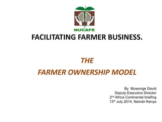 FACILITATING FARMER BUSINESS.
THE
FARMER OWNERSHIP MODEL
By Muwonge David
Deputy Executive Director
2nd Africa Continental briefing
13th July 2014, Nairobi Kenya
 