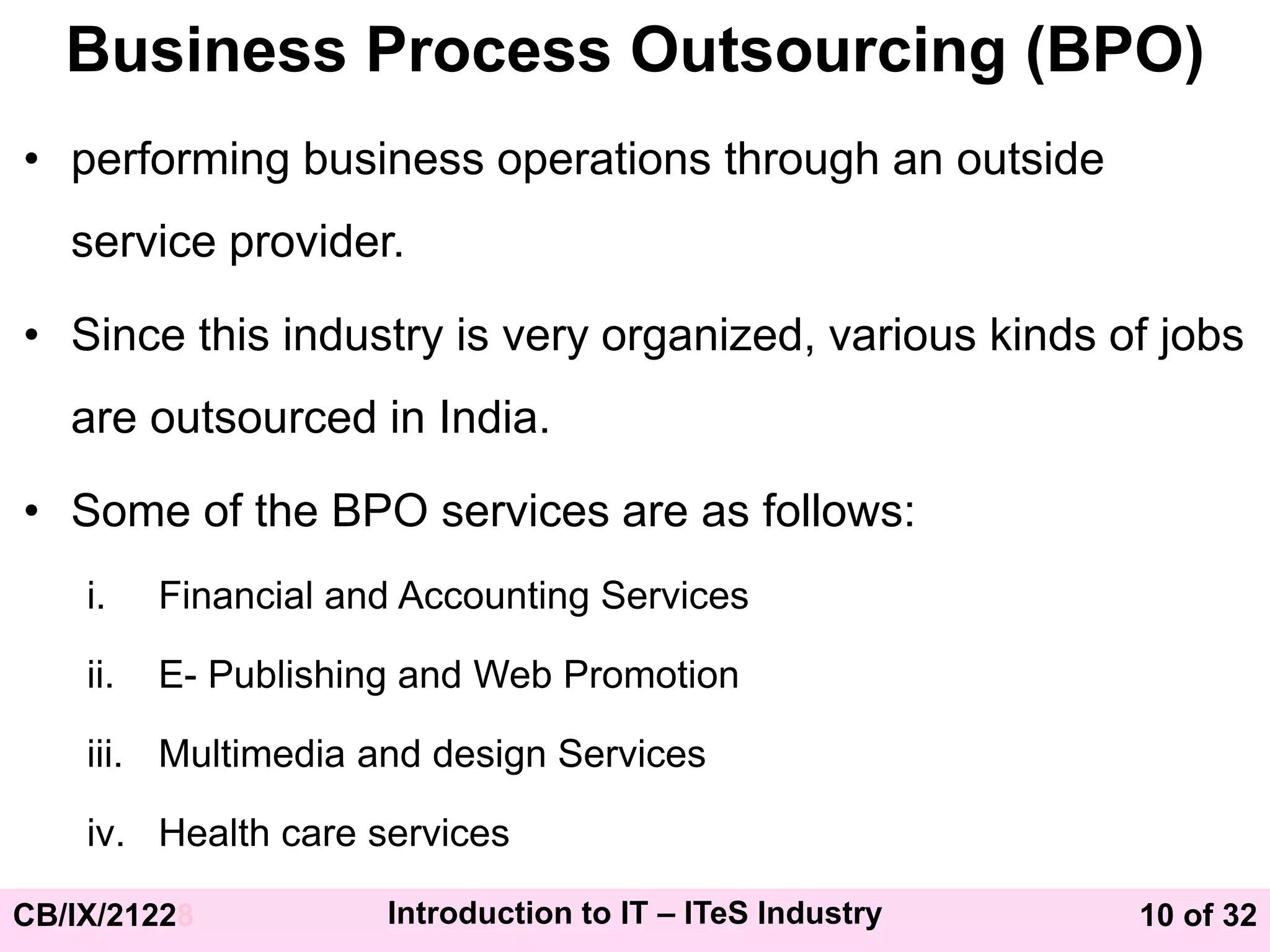 10 of 32
CB/IX/21228 Introduction to IT – ITeS Industry
Business Process Outsourcing (BPO)
• performing business operations through an outside
service provider.
• Since this industry is very organized, various kinds of jobs
are outsourced in India.
• Some of the BPO services are as follows:
i. Financial and Accounting Services
ii. E- Publishing and Web Promotion
iii. Multimedia and design Services
iv. Health care services
 