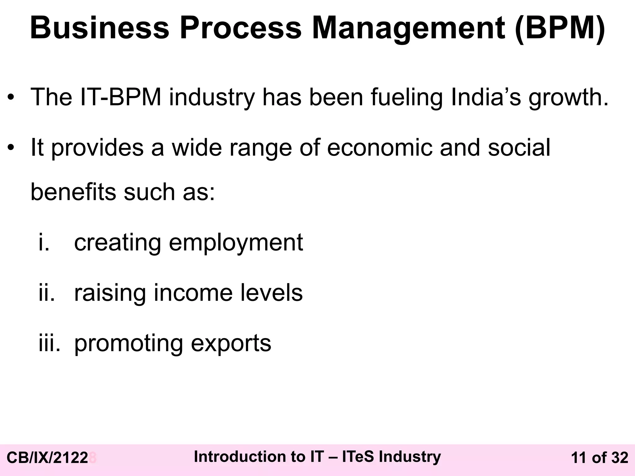 11 of 32
CB/IX/21228 Introduction to IT – ITeS Industry
Business Process Management (BPM)
• The IT-BPM industry has been fueling India’s growth.
• It provides a wide range of economic and social
benefits such as:
i. creating employment
ii. raising income levels
iii. promoting exports
 
