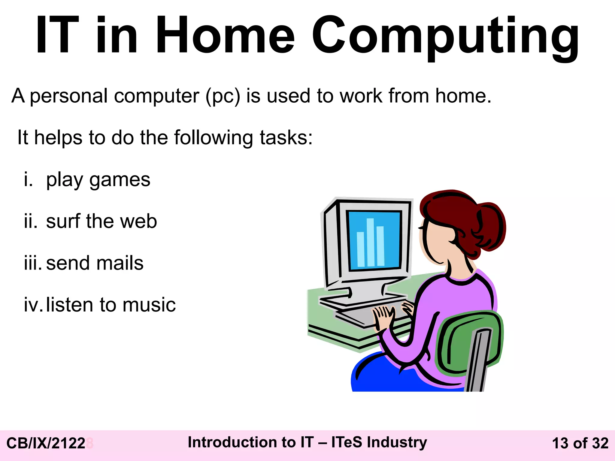 13 of 32
CB/IX/21228 Introduction to IT – ITeS Industry
IT in Home Computing
A personal computer (pc) is used to work from home.
It helps to do the following tasks:
i. play games
ii. surf the web
iii.send mails
iv.listen to music
 