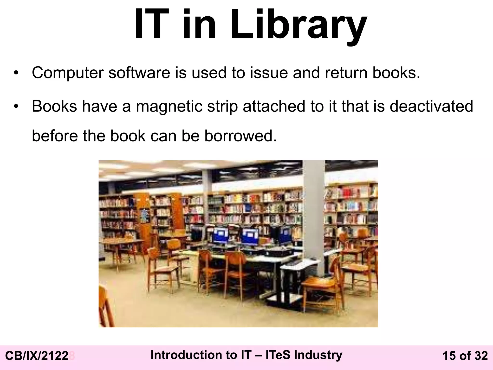 15 of 32
CB/IX/21228 Introduction to IT – ITeS Industry
IT in Library
• Computer software is used to issue and return books.
• Books have a magnetic strip attached to it that is deactivated
before the book can be borrowed.
 