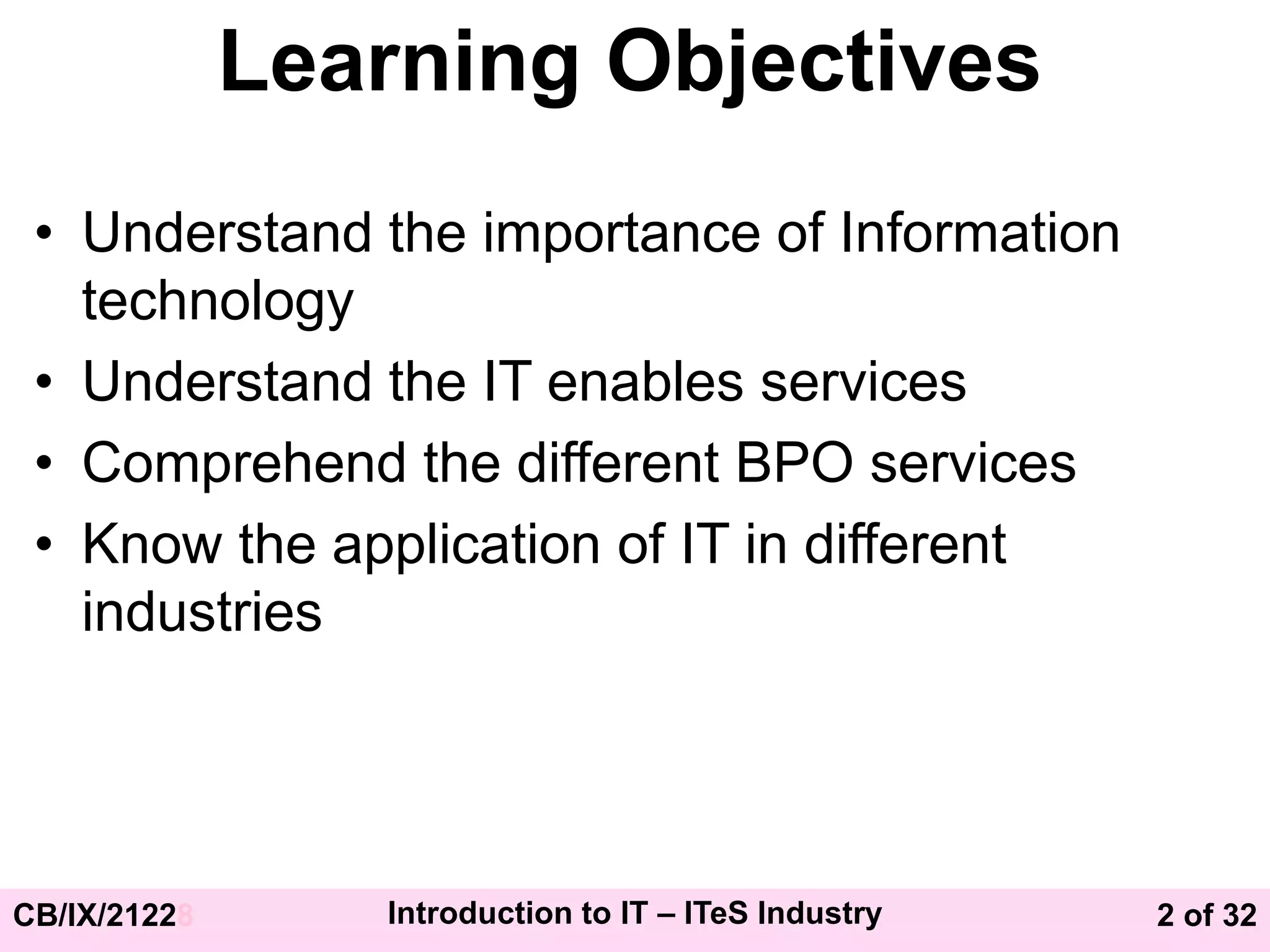 2 of 32
CB/IX/21228 Introduction to IT – ITeS Industry
Learning Objectives
• Understand the importance of Information
technology
• Understand the IT enables services
• Comprehend the different BPO services
• Know the application of IT in different
industries
 