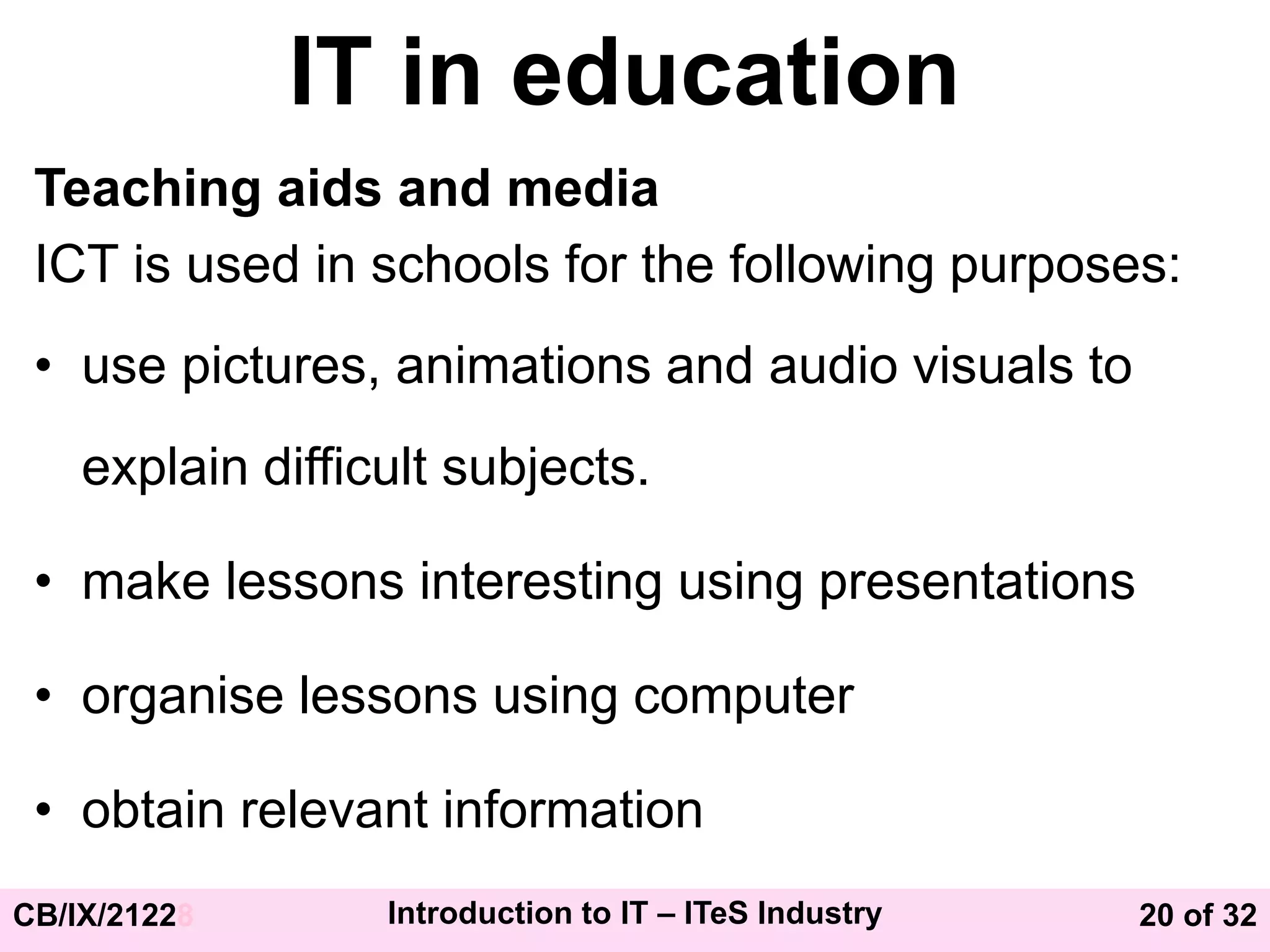 20 of 32
CB/IX/21228 Introduction to IT – ITeS Industry
IT in education
Teaching aids and media
ICT is used in schools for the following purposes:
• use pictures, animations and audio visuals to
explain difficult subjects.
• make lessons interesting using presentations
• organise lessons using computer
• obtain relevant information
 