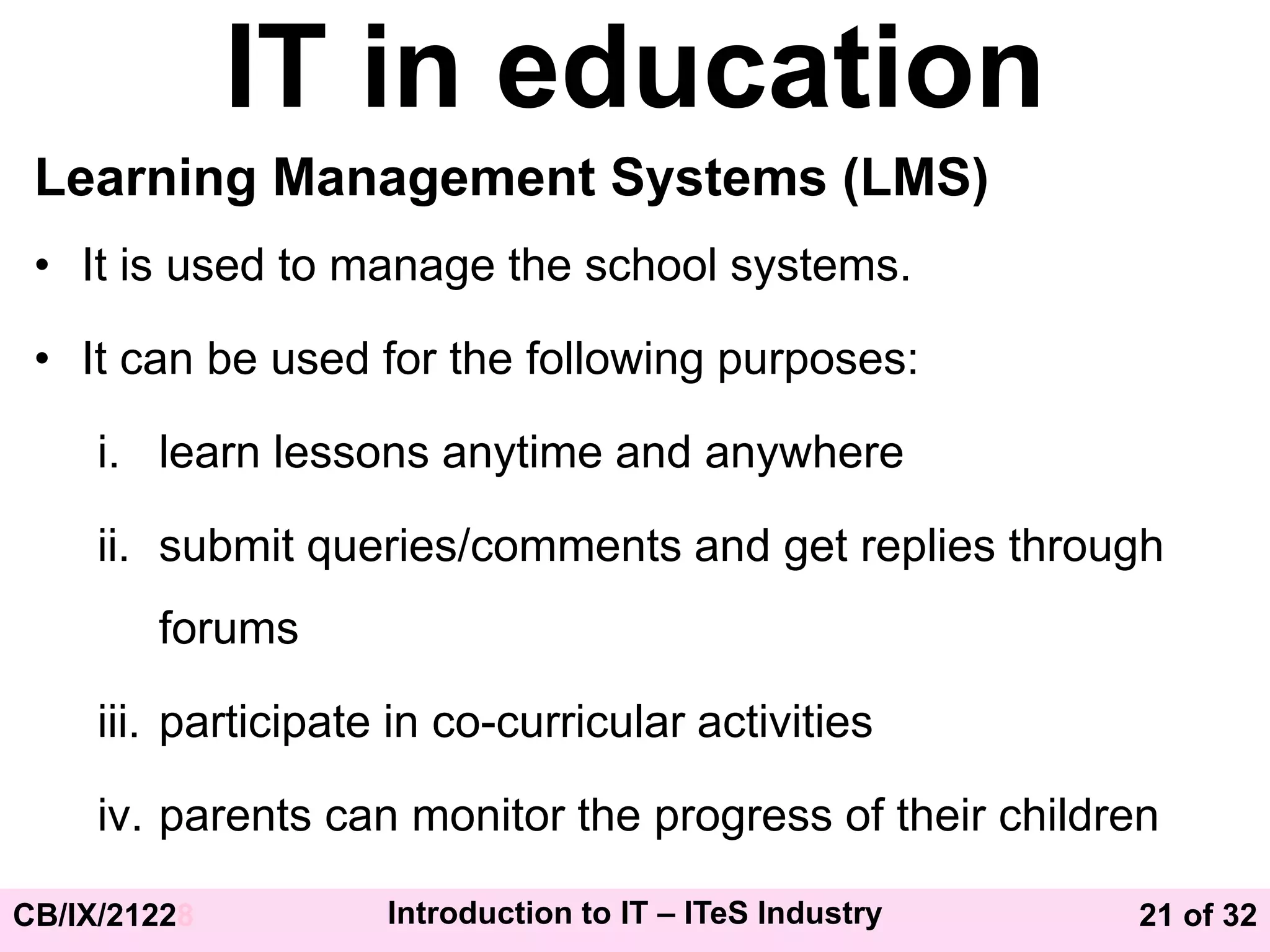 21 of 32
CB/IX/21228 Introduction to IT – ITeS Industry
IT in education
Learning Management Systems (LMS)
• It is used to manage the school systems.
• It can be used for the following purposes:
i. learn lessons anytime and anywhere
ii. submit queries/comments and get replies through
forums
iii. participate in co-curricular activities
iv. parents can monitor the progress of their children
 