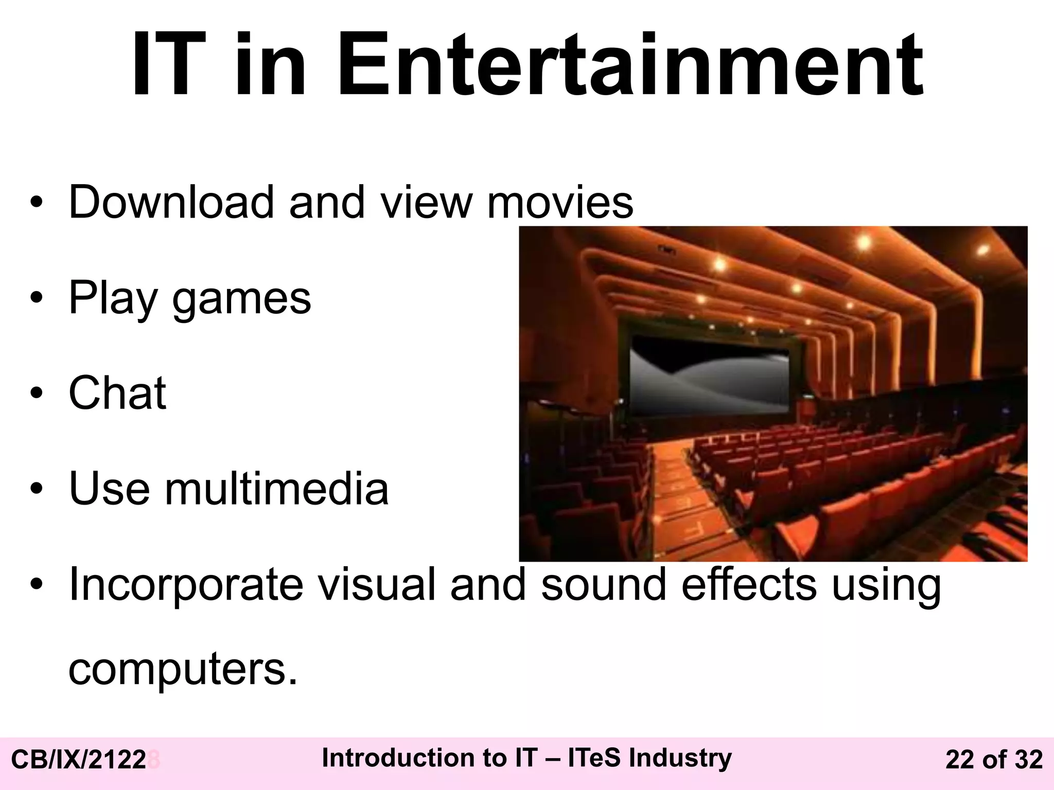 22 of 32
CB/IX/21228 Introduction to IT – ITeS Industry
IT in Entertainment
• Download and view movies
• Play games
• Chat
• Use multimedia
• Incorporate visual and sound effects using
computers.
 