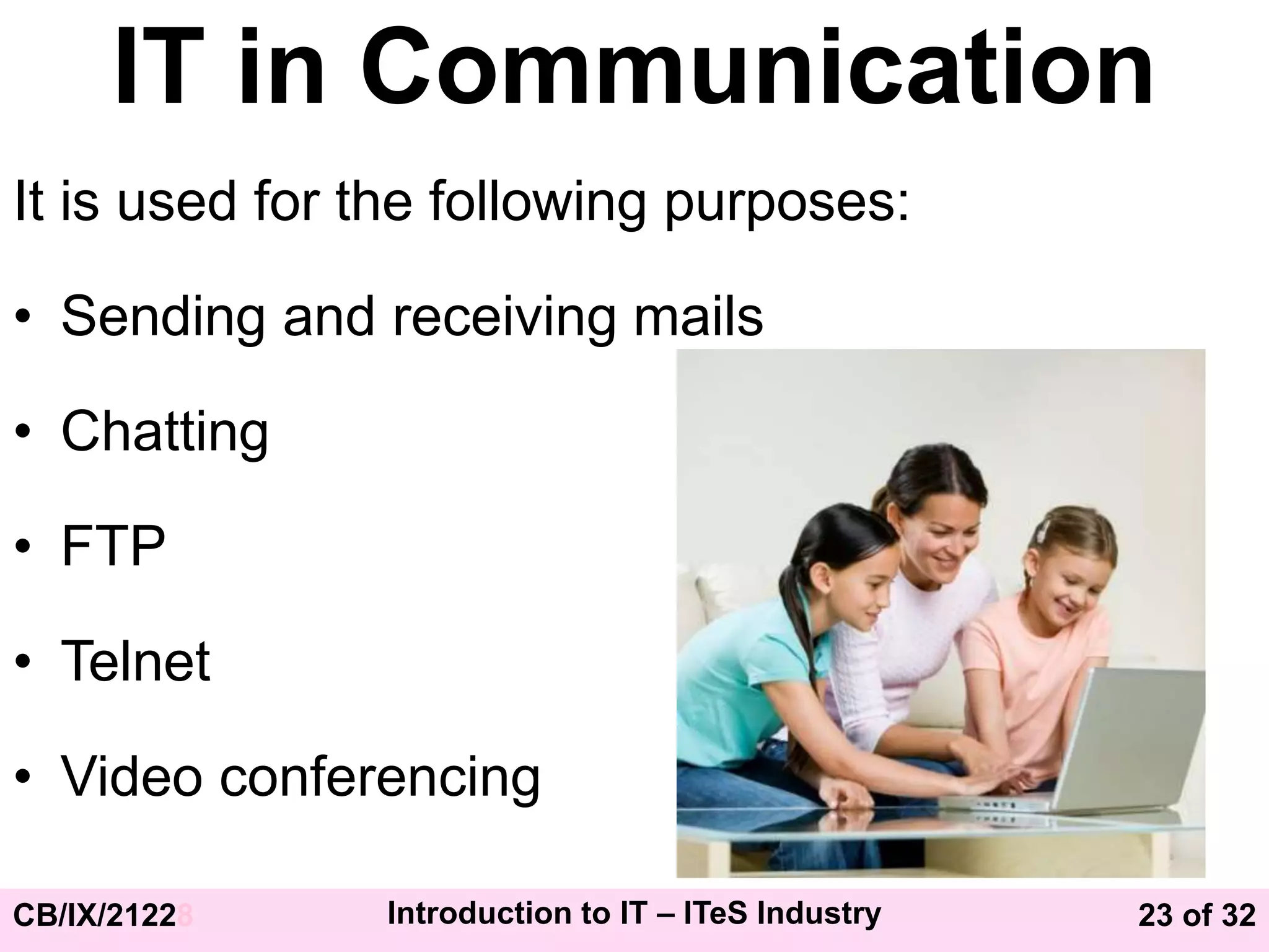 23 of 32
CB/IX/21228 Introduction to IT – ITeS Industry
IT in Communication
It is used for the following purposes:
• Sending and receiving mails
• Chatting
• FTP
• Telnet
• Video conferencing
 