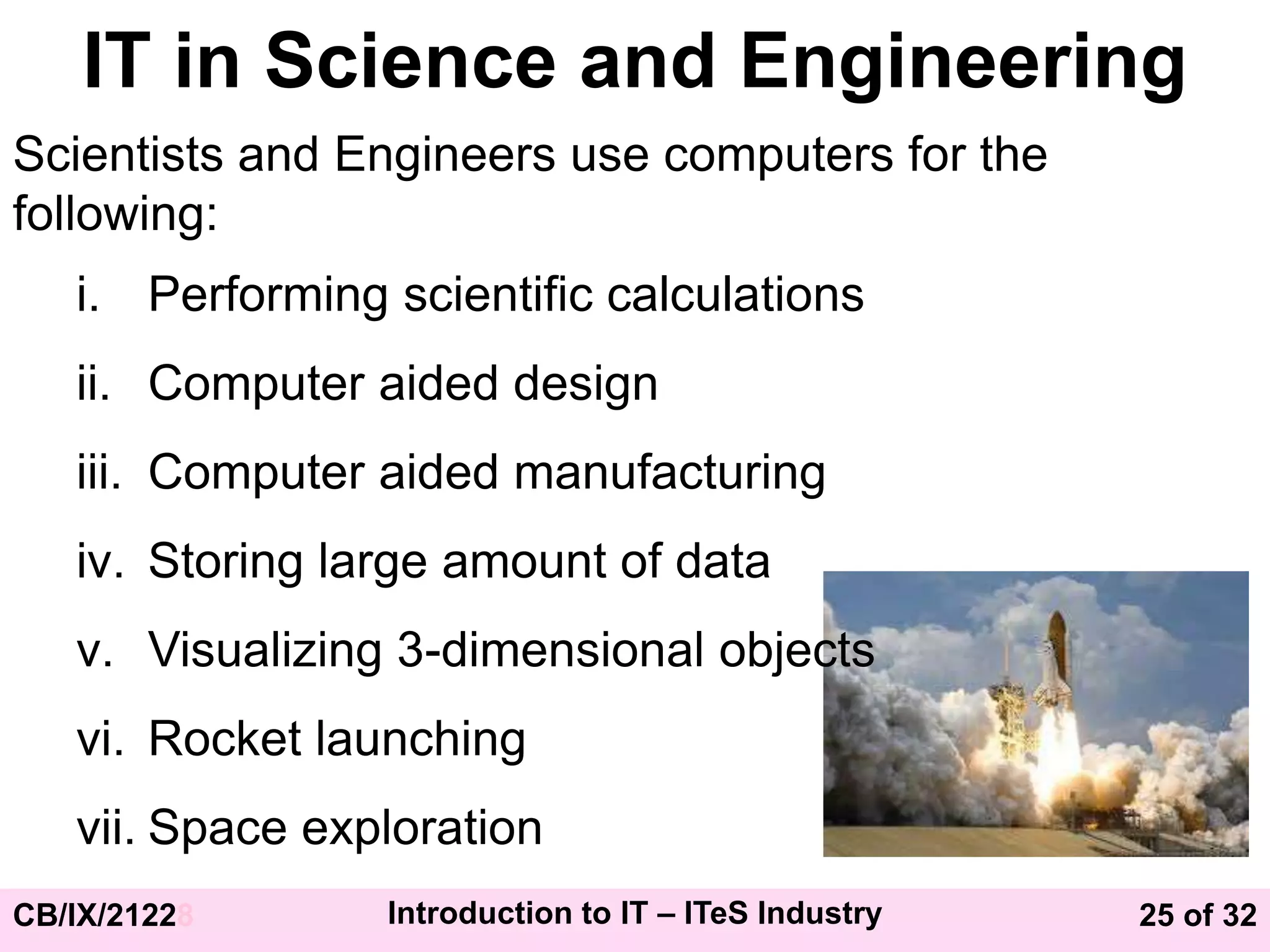 25 of 32
CB/IX/21228 Introduction to IT – ITeS Industry
IT in Science and Engineering
Scientists and Engineers use computers for the
following:
i. Performing scientific calculations
ii. Computer aided design
iii. Computer aided manufacturing
iv. Storing large amount of data
v. Visualizing 3-dimensional objects
vi. Rocket launching
vii. Space exploration
 