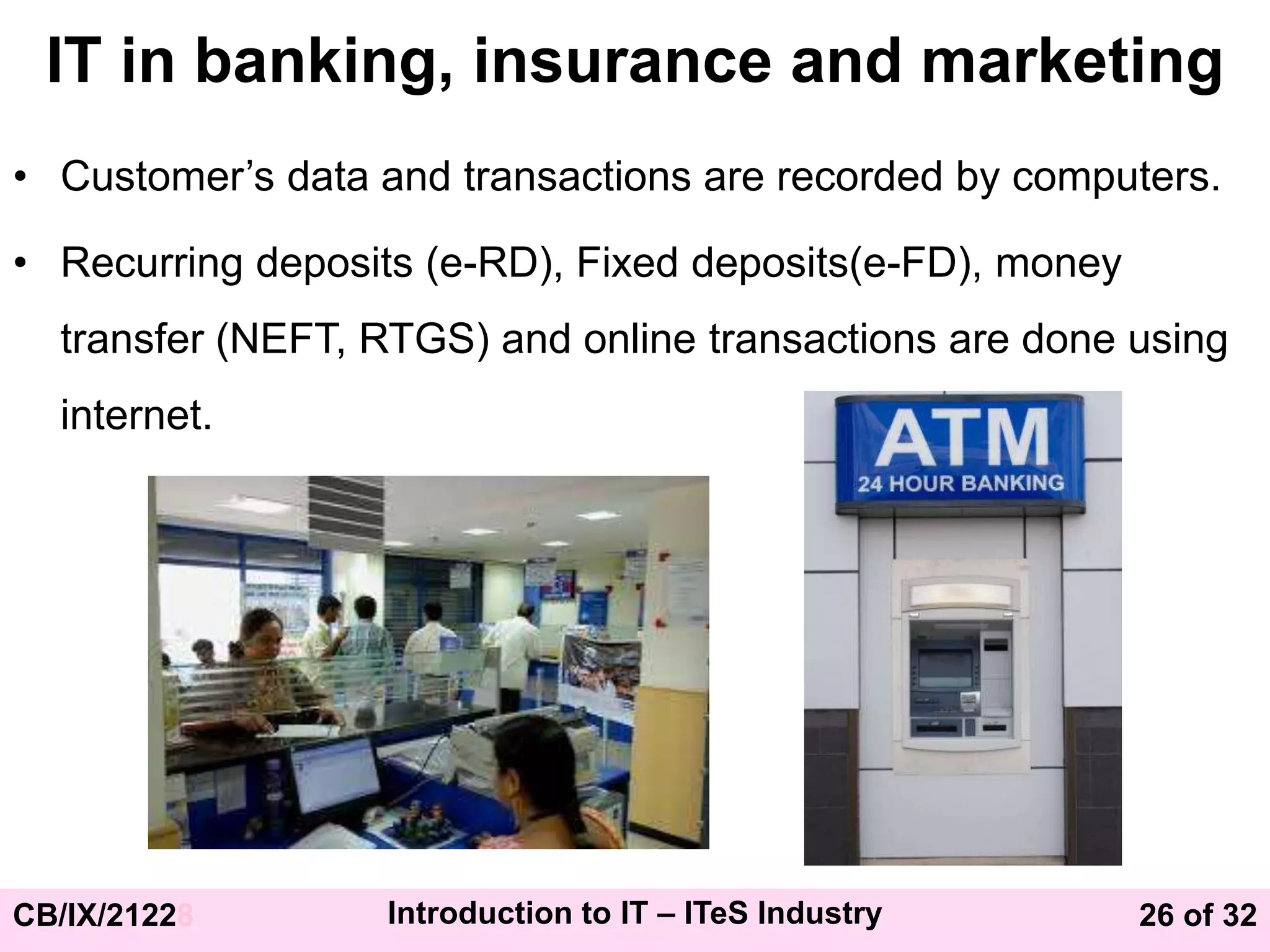 26 of 32
CB/IX/21228 Introduction to IT – ITeS Industry
IT in banking, insurance and marketing
• Customer’s data and transactions are recorded by computers.
• Recurring deposits (e-RD), Fixed deposits(e-FD), money
transfer (NEFT, RTGS) and online transactions are done using
internet.
 