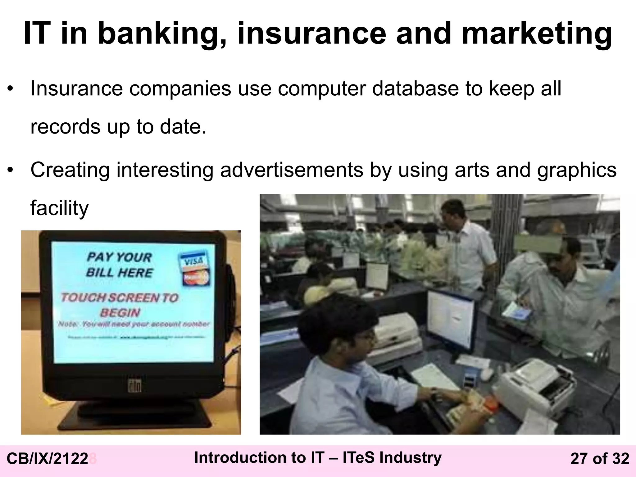 27 of 32
CB/IX/21228 Introduction to IT – ITeS Industry
IT in banking, insurance and marketing
• Insurance companies use computer database to keep all
records up to date.
• Creating interesting advertisements by using arts and graphics
facility
 