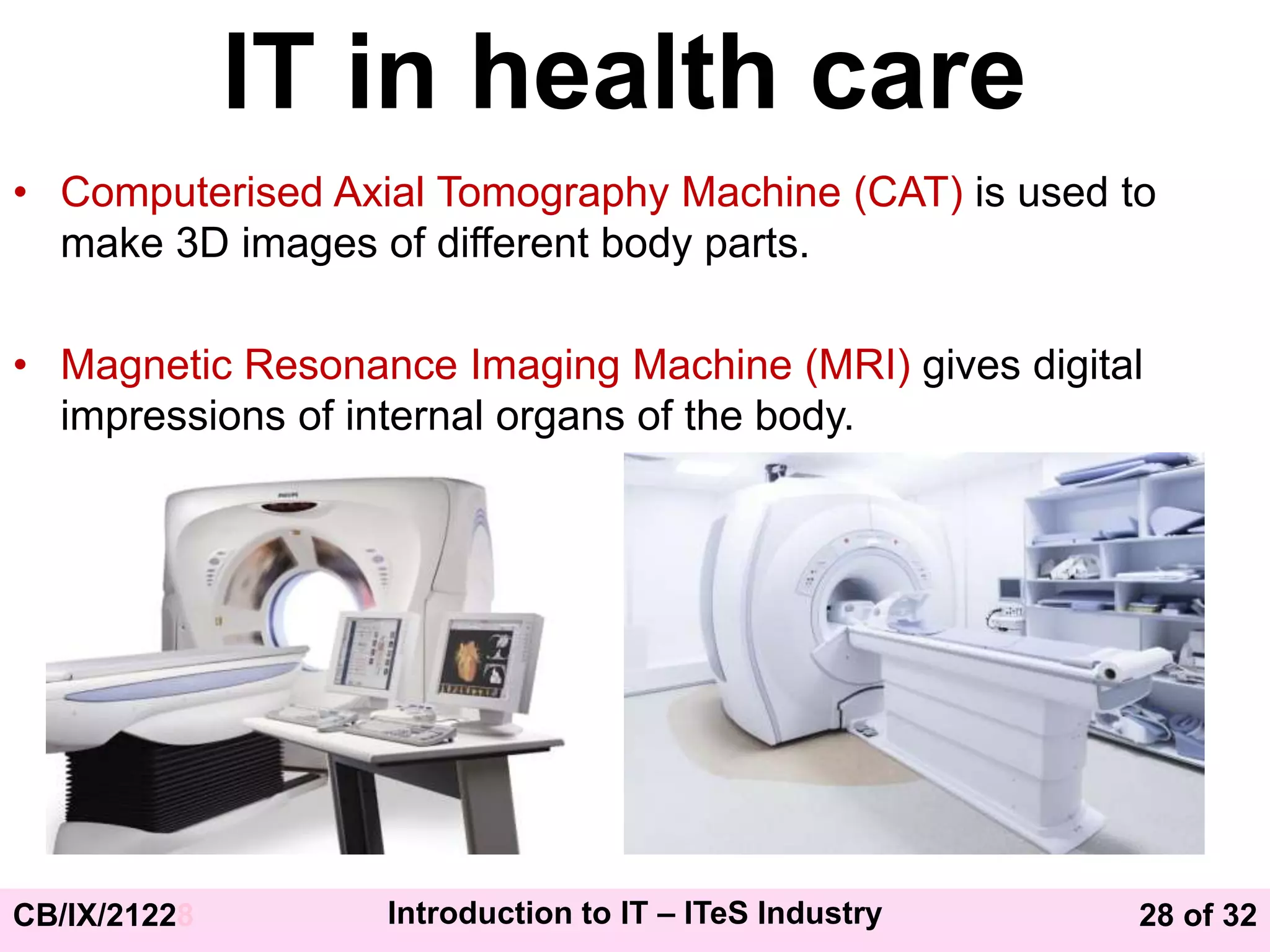 28 of 32
CB/IX/21228 Introduction to IT – ITeS Industry
IT in health care
• Computerised Axial Tomography Machine (CAT) is used to
make 3D images of different body parts.
• Magnetic Resonance Imaging Machine (MRI) gives digital
impressions of internal organs of the body.
 