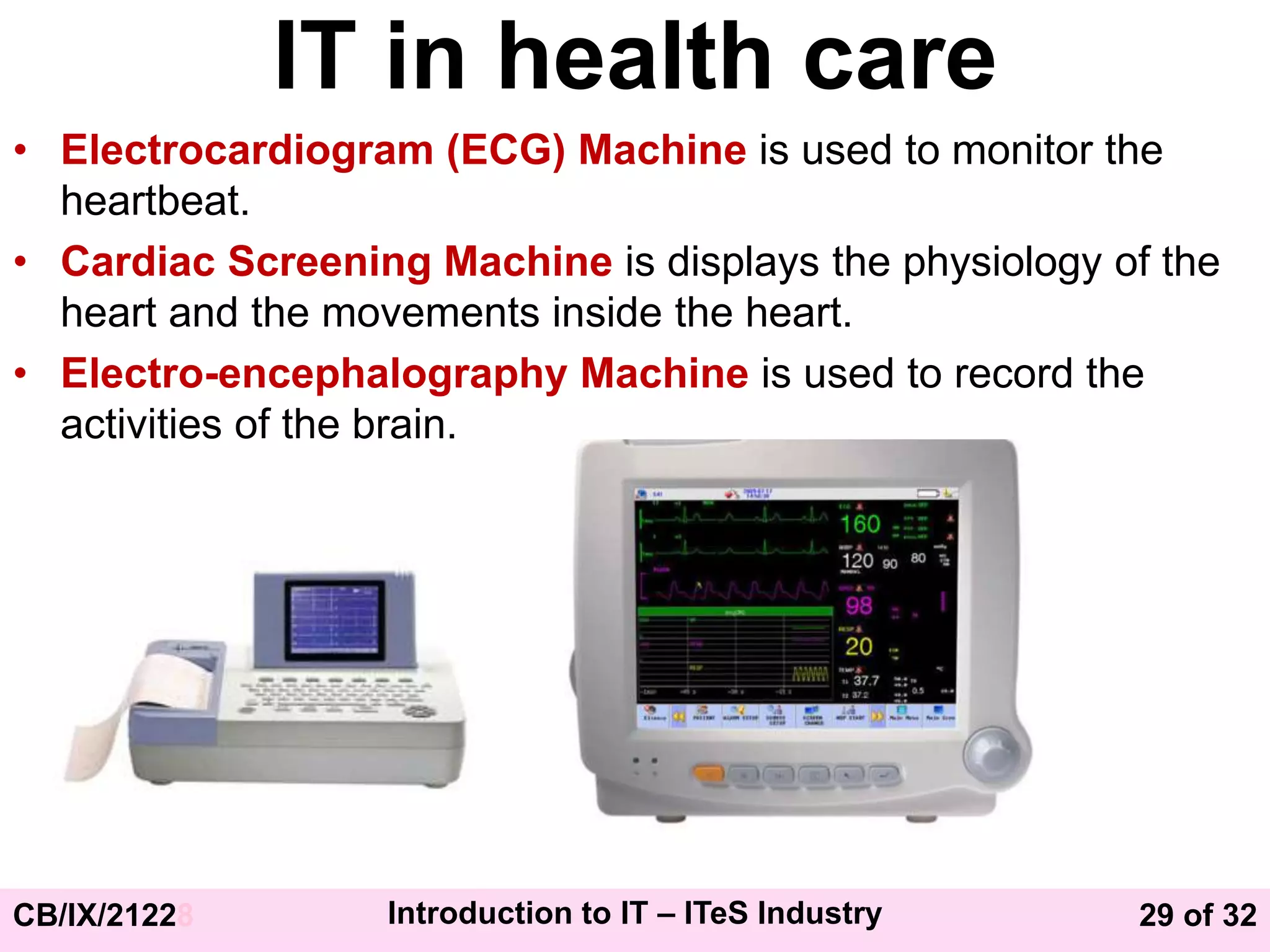 29 of 32
CB/IX/21228 Introduction to IT – ITeS Industry
IT in health care
• Electrocardiogram (ECG) Machine is used to monitor the
heartbeat.
• Cardiac Screening Machine is displays the physiology of the
heart and the movements inside the heart.
• Electro-encephalography Machine is used to record the
activities of the brain.
 