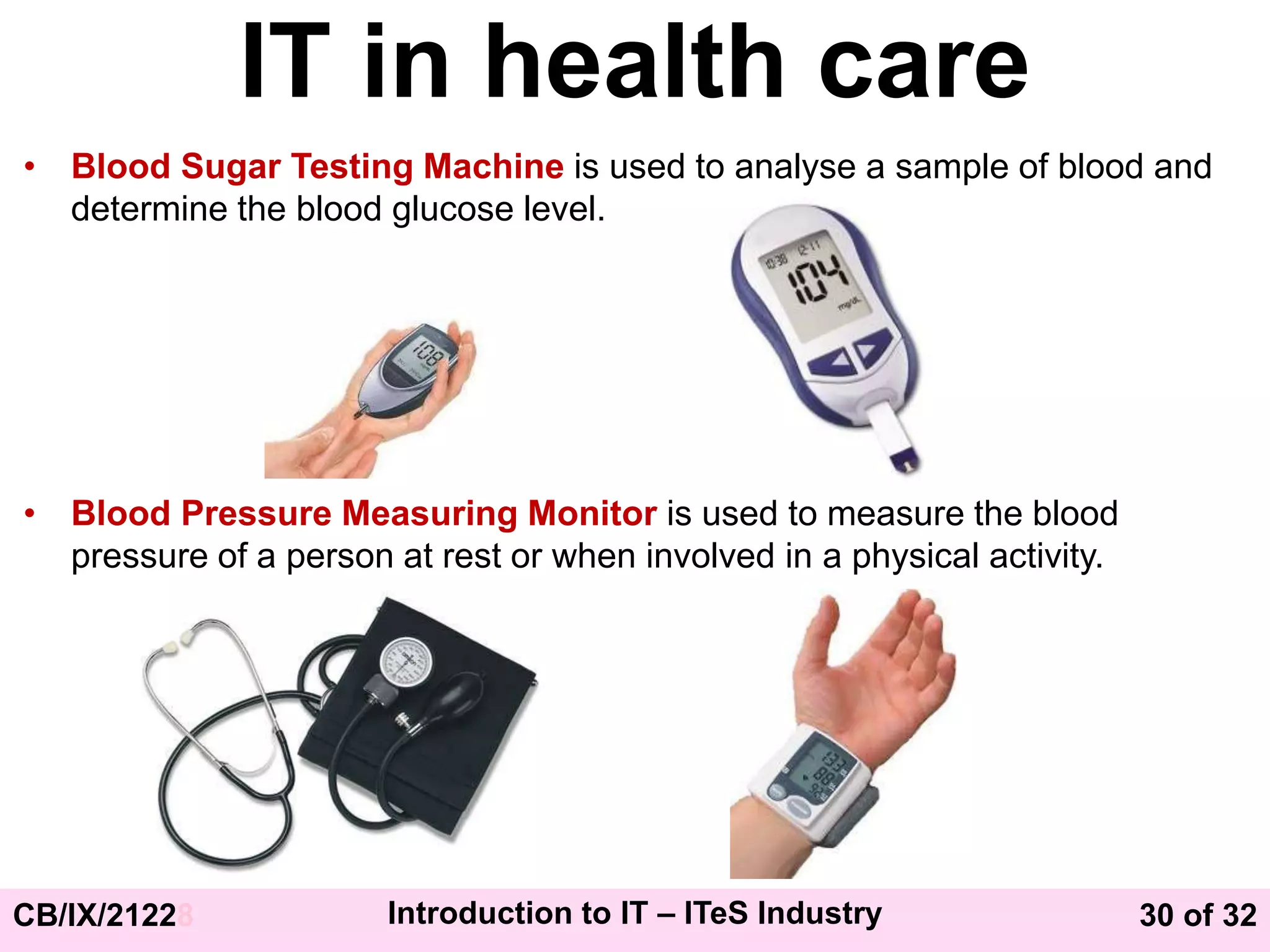 30 of 32
CB/IX/21228 Introduction to IT – ITeS Industry
IT in health care
• Blood Sugar Testing Machine is used to analyse a sample of blood and
determine the blood glucose level.
• Blood Pressure Measuring Monitor is used to measure the blood
pressure of a person at rest or when involved in a physical activity.
 