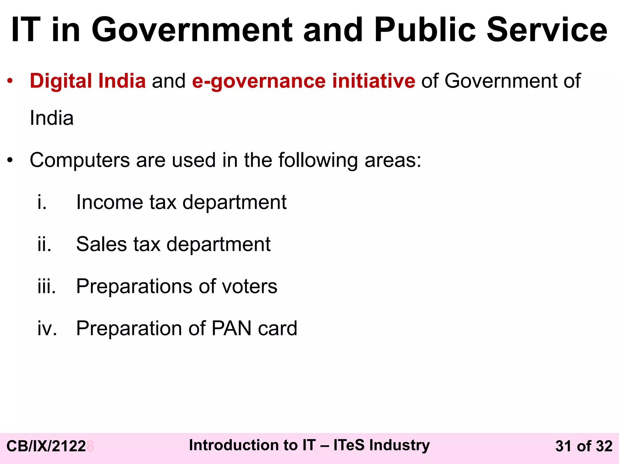 31 of 32
CB/IX/21228 Introduction to IT – ITeS Industry
IT in Government and Public Service
• Digital India and e-governance initiative of Government of
India
• Computers are used in the following areas:
i. Income tax department
ii. Sales tax department
iii. Preparations of voters
iv. Preparation of PAN card
 