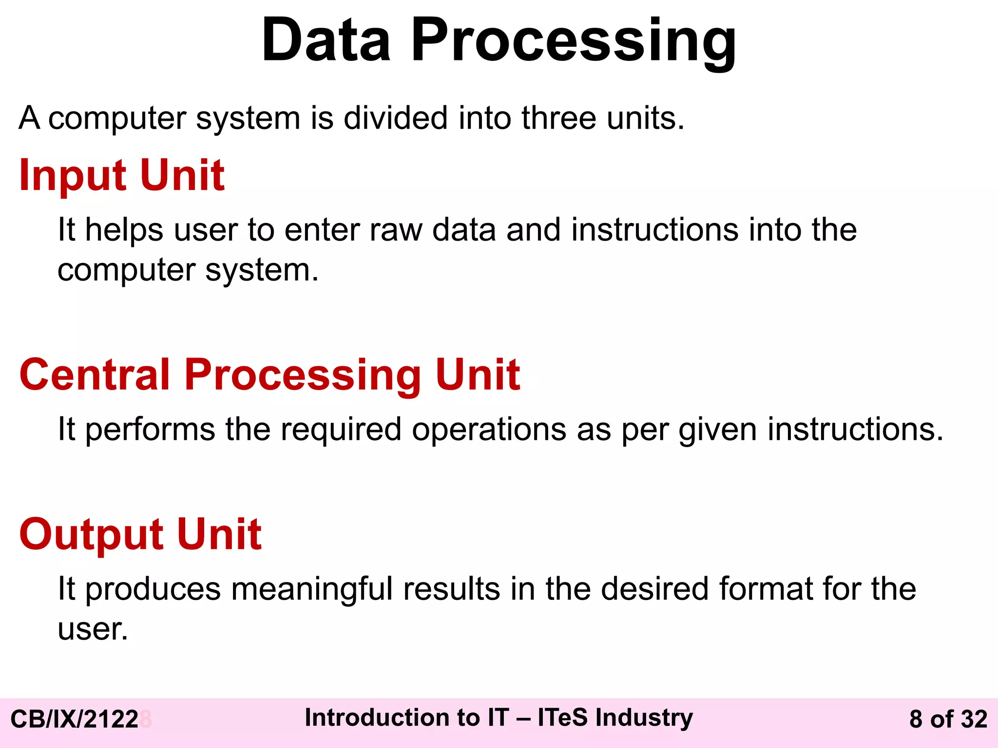 8 of 32
CB/IX/21228 Introduction to IT – ITeS Industry
Data Processing
A computer system is divided into three units.
Input Unit
It helps user to enter raw data and instructions into the
computer system.
Central Processing Unit
It performs the required operations as per given instructions.
Output Unit
It produces meaningful results in the desired format for the
user.
 
