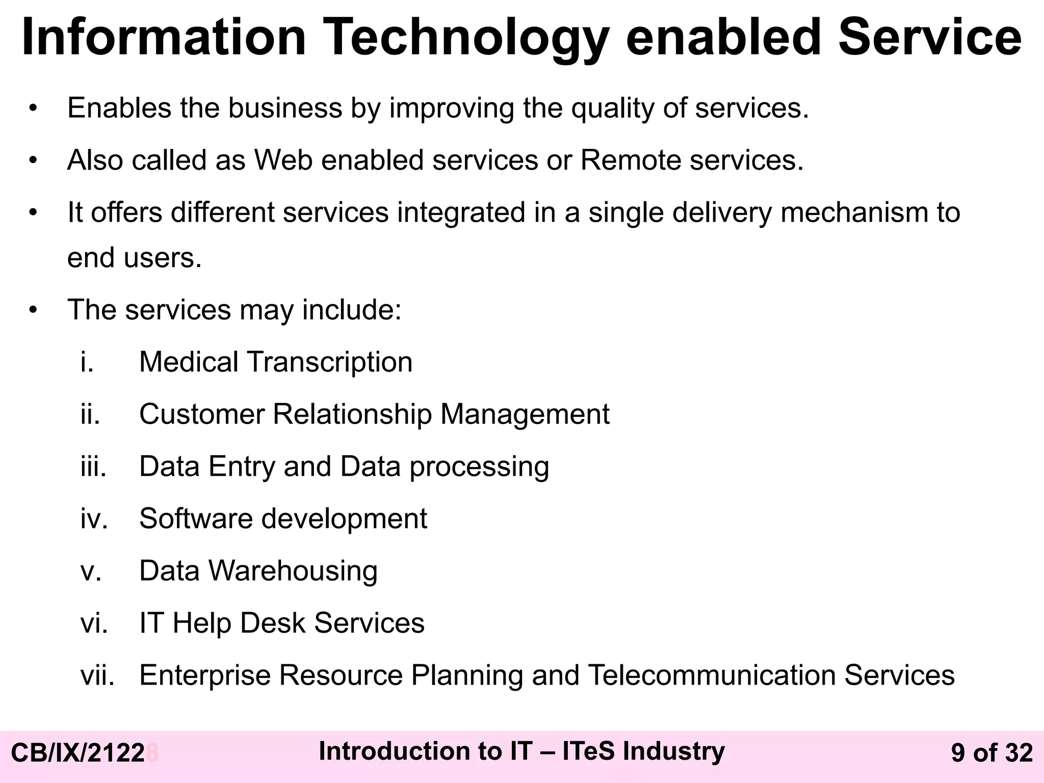 9 of 32
CB/IX/21228 Introduction to IT – ITeS Industry
Information Technology enabled Service
• Enables the business by improving the quality of services.
• Also called as Web enabled services or Remote services.
• It offers different services integrated in a single delivery mechanism to
end users.
• The services may include:
i. Medical Transcription
ii. Customer Relationship Management
iii. Data Entry and Data processing
iv. Software development
v. Data Warehousing
vi. IT Help Desk Services
vii. Enterprise Resource Planning and Telecommunication Services
 