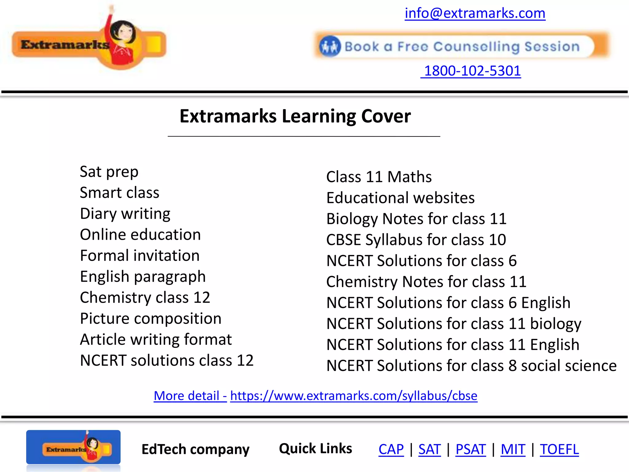 1800-102-5301
EdTech company Quick Links CAP | SAT | PSAT | MIT | TOEFL
Extramarks Learning Cover
More detail - https://www.extramarks.com/syllabus/cbse
info@extramarks.com
Sat prep
Smart class
Diary writing
Online education
Formal invitation
English paragraph
Chemistry class 12
Picture composition
Article writing format
NCERT solutions class 12
Class 11 Maths
Educational websites
Biology Notes for class 11
CBSE Syllabus for class 10
NCERT Solutions for class 6
Chemistry Notes for class 11
NCERT Solutions for class 6 English
NCERT Solutions for class 11 biology
NCERT Solutions for class 11 English
NCERT Solutions for class 8 social science
 