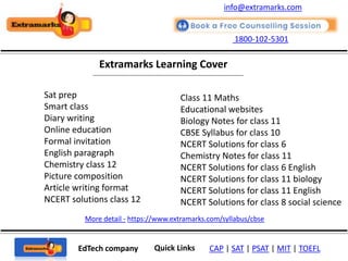 1800-102-5301
EdTech company Quick Links CAP | SAT | PSAT | MIT | TOEFL
Extramarks Learning Cover
More detail - https://www.extramarks.com/syllabus/cbse
info@extramarks.com
Sat prep
Smart class
Diary writing
Online education
Formal invitation
English paragraph
Chemistry class 12
Picture composition
Article writing format
NCERT solutions class 12
Class 11 Maths
Educational websites
Biology Notes for class 11
CBSE Syllabus for class 10
NCERT Solutions for class 6
Chemistry Notes for class 11
NCERT Solutions for class 6 English
NCERT Solutions for class 11 biology
NCERT Solutions for class 11 English
NCERT Solutions for class 8 social science
 