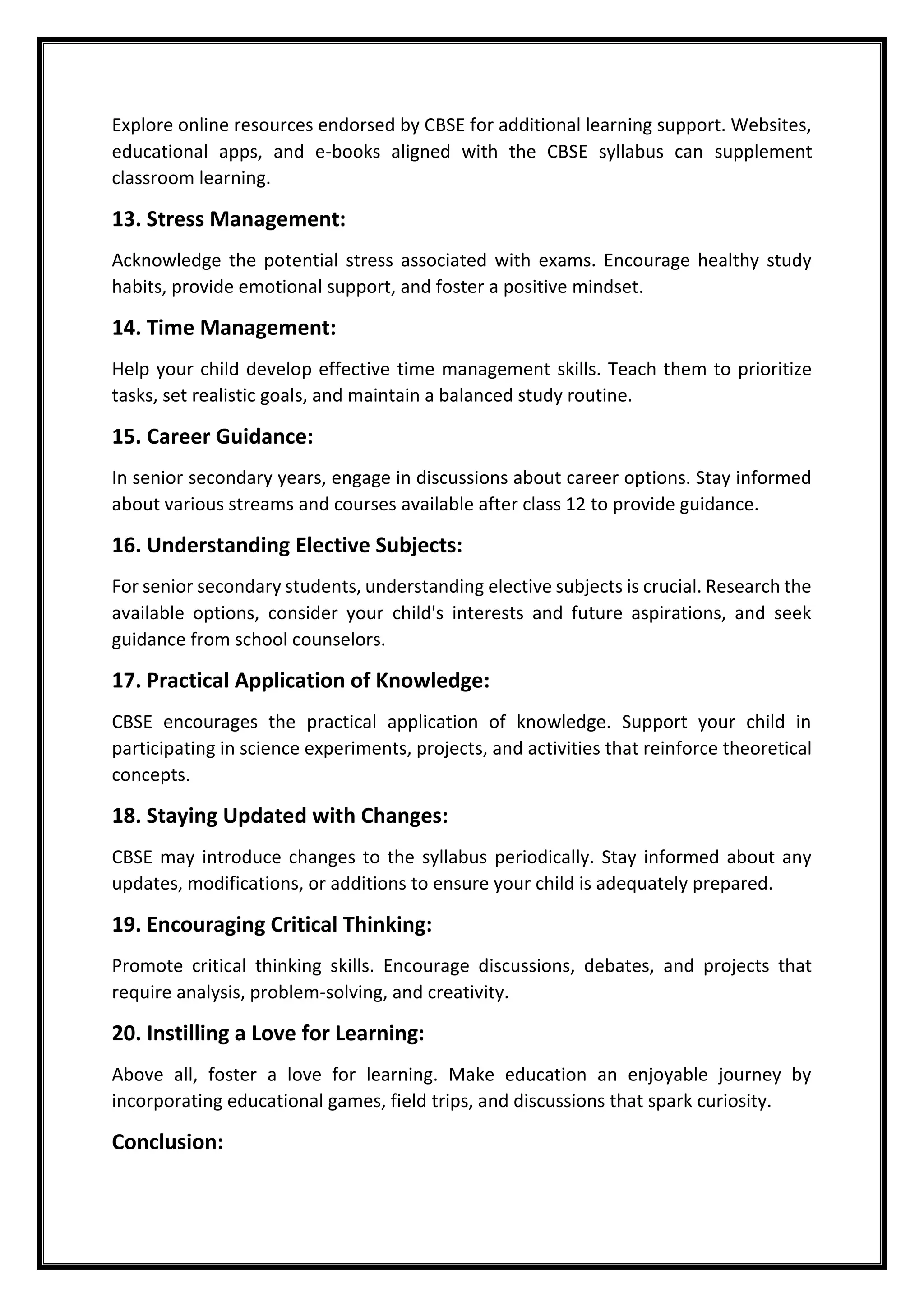 Explore online resources endorsed by CBSE for additional learning support. Websites,
educational apps, and e-books aligned with the CBSE syllabus can supplement
classroom learning.
13. Stress Management:
Acknowledge the potential stress associated with exams. Encourage healthy study
habits, provide emotional support, and foster a positive mindset.
14. Time Management:
Help your child develop effective time management skills. Teach them to prioritize
tasks, set realistic goals, and maintain a balanced study routine.
15. Career Guidance:
In senior secondary years, engage in discussions about career options. Stay informed
about various streams and courses available after class 12 to provide guidance.
16. Understanding Elective Subjects:
For senior secondary students, understanding elective subjects is crucial. Research the
available options, consider your child's interests and future aspirations, and seek
guidance from school counselors.
17. Practical Application of Knowledge:
CBSE encourages the practical application of knowledge. Support your child in
participating in science experiments, projects, and activities that reinforce theoretical
concepts.
18. Staying Updated with Changes:
CBSE may introduce changes to the syllabus periodically. Stay informed about any
updates, modifications, or additions to ensure your child is adequately prepared.
19. Encouraging Critical Thinking:
Promote critical thinking skills. Encourage discussions, debates, and projects that
require analysis, problem-solving, and creativity.
20. Instilling a Love for Learning:
Above all, foster a love for learning. Make education an enjoyable journey by
incorporating educational games, field trips, and discussions that spark curiosity.
Conclusion:
 
