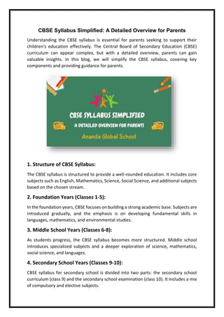 CBSE Syllabus Simplified: A Detailed Overview for Parents
Understanding the CBSE syllabus is essential for parents seeking to support their
children's education effectively. The Central Board of Secondary Education (CBSE)
curriculum can appear complex, but with a detailed overview, parents can gain
valuable insights. In this blog, we will simplify the CBSE syllabus, covering key
components and providing guidance for parents.
1. Structure of CBSE Syllabus:
The CBSE syllabus is structured to provide a well-rounded education. It includes core
subjects such as English, Mathematics, Science, Social Science, and additional subjects
based on the chosen stream.
2. Foundation Years (Classes 1-5):
In the foundation years, CBSE focuses on building a strong academic base. Subjects are
introduced gradually, and the emphasis is on developing fundamental skills in
languages, mathematics, and environmental studies.
3. Middle School Years (Classes 6-8):
As students progress, the CBSE syllabus becomes more structured. Middle school
introduces specialized subjects and a deeper exploration of science, mathematics,
social science, and languages.
4. Secondary School Years (Classes 9-10):
CBSE syllabus for secondary school is divided into two parts: the secondary school
curriculum (class 9) and the secondary school examination (class 10). It includes a mix
of compulsory and elective subjects.
 