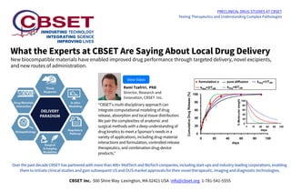 What the Experts at CBSET Are Saying About Local Drug Delivery
New biocompatible materials have enabled improved drug performance through targeted delivery, novel excipients,
and new routes of administration.
PRECLINICAL DRUG STUDIES AT CBSET
Testing Therapeutics and Understanding Complex Pathologies
“CBSET's multi-disciplinary approach can
integrate computational modeling of drug
release, absorption and local tissue distribution.
We pair the complexities of anatomic and
surgical methods with a deep understanding of
drug kinetics to meet a Sponsor’s needs in a
variety of applications, including drug-material
interactions and formulation, controlled-release
therapeutics, and combination drug-device
products.”
Rami Tzafriri, PhD
Director, Research and
Innovation, CBSET Inc.
View Video
Over the past decade CBSET has partnered with more than 400+ MedTech and BioTech companies, including start-ups and industry-leading corporations, enabling
them to initiate clinical studies and gain subsequent US and OUS market approvals for their novel therapeutic, imaging and diagnostic technologies.
CBSET Inc. 500 Shire Way Lexington, MA 02421 USA info@cbset.org 1-781-541-5555
 