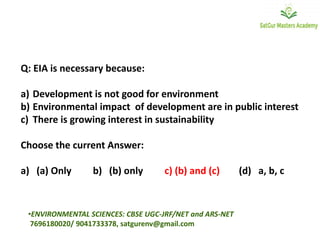 Q: EIA is necessary because:
a) Development is not good for environment
b) Environmental impact of development are in public interest
c) There is growing interest in sustainability
Choose the current Answer:
a) (a) Only b) (b) only c) (b) and (c) (d) a, b, c
•ENVIRONMENTAL SCIENCES: CBSE UGC-JRF/NET and ARS-NET
7696180020/ 9041733378, satgurenv@gmail.com
 