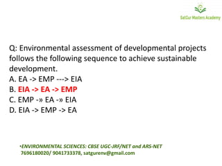 Q: Environmental assessment of developmental projects
follows the following sequence to achieve sustainable
development.
A. EA -> EMP ---> EIA
B. EIA -> EA -> EMP
C. EMP -» EA -» EIA
D. EIA -> EMP -> EA
•ENVIRONMENTAL SCIENCES: CBSE UGC-JRF/NET and ARS-NET
7696180020/ 9041733378, satgurenv@gmail.com
 
