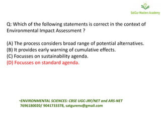 Q: Which of the following statements is correct in the context of
Environmental Impact Assessment ?
(A) The process considers broad range of potential alternatives.
(B) It provides early warning of cumulative effects.
(C) Focusses on sustainability agenda.
(D) Focusses on standard agenda.
•ENVIRONMENTAL SCIENCES: CBSE UGC-JRF/NET and ARS-NET
7696180020/ 9041733378, satgurenv@gmail.com
 