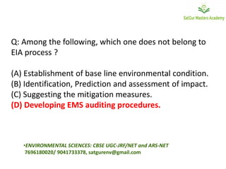 Q: Among the following, which one does not belong to
EIA process ?
(A) Establishment of base line environmental condition.
(B) Identification, Prediction and assessment of impact.
(C) Suggesting the mitigation measures.
(D) Developing EMS auditing procedures.
•ENVIRONMENTAL SCIENCES: CBSE UGC-JRF/NET and ARS-NET
7696180020/ 9041733378, satgurenv@gmail.com
 