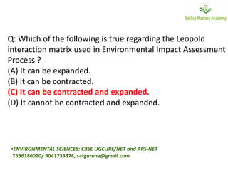 Q: Which of the following is true regarding the Leopold
interaction matrix used in Environmental Impact Assessment
Process ?
(A) It can be expanded.
(B) It can be contracted.
(C) It can be contracted and expanded.
(D) It cannot be contracted and expanded.
•ENVIRONMENTAL SCIENCES: CBSE UGC-JRF/NET and ARS-NET
7696180020/ 9041733378, satgurenv@gmail.com
 