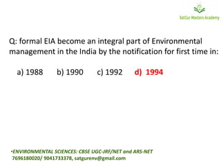 Q: formal EIA become an integral part of Environmental
management in the India by the notification for first time in:
a) 1988 b) 1990 c) 1992 d) 1994
•ENVIRONMENTAL SCIENCES: CBSE UGC-JRF/NET and ARS-NET
7696180020/ 9041733378, satgurenv@gmail.com
 