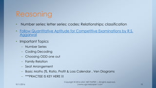 9/11/2016
Copyright © 2016 UGC NET PAPER 1. All rights reserved.
|www.ugcnetpaper1.com 10
• Number series; letter series; codes; Relationships; classification
• Follow Quantitative Aptitude for Competitive Examinations by R.S.
Aggarwal
• Important Topics
– Number Series
– Coding Decoding
– Choosing ODD one out
– Family Relation
– Seat Arrangement
– Basic Maths (%, Ratio, Profit & Loss Calendar , Ven Diagrams
– ***PRACTISE IS KEY HERE !!!
Reasoning
 