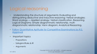 9/11/2016
Copyright © 2016 UGC NET PAPER 1. All rights reserved.
|www.ugcnetpaper1.com 11
• Understanding the structure of arguments; Evaluating and
distinguishing deductive and inductive reasoning; Verbal analogies:
Word analogy — Applied analogy; Verbal classification. Reasoning
Logical Diagrams: Simple diagrammatic relationship, multi-
diagrammatic relationship; Venn diagram; Analytical Reasoning.
• Follow Quantitative Aptitude for Competitive Examinations by R.S.
Aggarwal
• Important topics
– Propositions
– Syllogism/Rules & IR
– Arguments
Logical reasoning
 