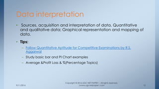 9/11/2016
Copyright © 2016 UGC NET PAPER 1. All rights reserved.
|www.ugcnetpaper1.com 12
• Sources, acquisition and interpretation of data. Quantitative
and qualitative data; Graphical representation and mapping of
data.
• Tips:
– Follow Quantitative Aptitude for Competitive Examinations by R.S.
Aggarwal
– Study basic bar and PI Chart examples
– Average &Profit Loss & %(Percentage Topics)
Data interpretation
 