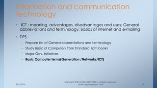 9/11/2016
Copyright © 2016 UGC NET PAPER 1. All rights reserved.
|www.ugcnetpaper1.com 13
• ICT : meaning, advantages, disadvantages and uses; General
abbreviations and terminology; Basics of internet and e-mailing
• TIPS
– Prepare List of General abbreviations and terminology
– Study Basic of Computers from Standard 1oth books
– Major Gov. Initiatives
– Basic Computer terms(Generation /Networks/ICT)
Information and communication
technology
 