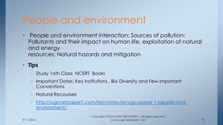 9/11/2016
Copyright © 2016 UGC NET PAPER 1. All rights reserved.
|www.ugcnetpaper1.com 14
• People and environment interaction; Sources of pollution;
Pollutants and their impact on human life, exploitation of natural
and energy
resources; Natural hazards and mitigation
• Tips
– Study 1oth Class NCERT Books
– Important Dates, Key institutions , Bio Diversity and Few important
Conventions
– Natural Recourses
– http://ugcnetpaper1.com/key-notes-for-ugc-paper-1-people-and-
environment/
People and environment
 