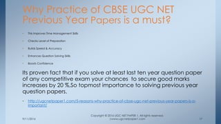 9/11/2016
Copyright © 2016 UGC NET PAPER 1. All rights reserved.
|www.ugcnetpaper1.com 17
• This Improves Time Management Skills
• Checks Level of Preparation
• Builds Speed & Accuracy
• Enhances Question Solving Skills
• Boosts Confidence
Its proven fact that if you solve at least last ten year question paper
of any competitive exam your chances to secure good marks
increases by 20 %,So topmost importance to solving previous year
question papers.
• http://ugcnetpaper1.com/5-reasons-why-practice-of-cbse-ugc-net-previous-year-papers-is-a-
important/
Why Practice of CBSE UGC NET
Previous Year Papers is a must?
 