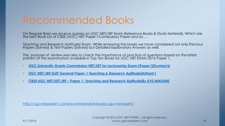 9/11/2016
Copyright © 2016 UGC NET PAPER 1. All rights reserved.
|www.ugcnetpaper1.com 18
On Regular Basis we receive queries on UGC NET/JRF Exam Reference Books & Study Materials. Which are
the best Book List of CBSE (UGC) NET Paper I-Compulsory Paper and so….
Teaching and Research Aptitude) Exam. While reviewing the books we have considered not only Previous
Papers (Solved) & Test Papers (Solved) but Detailed Explanatory Answers as well.
The purpose of review was also to check the importance of practice of questions based on the latest
pattern of the examination available in Top Ten Books for UGC NET EXAM 2016 Paper 1.
• UGC University Grants Commission NET/SET for Lectureship Exam (Paper I)[Truman's]
• UGC NET/JRF/SLET General Paper-1 Teaching & Research Aptitude[Arihant ]
• CBSE UGC NET/SET/JRF – Paper 1: Teaching and Research Aptitude[By KVS MADAN]
http://ugcnetpaper1.com/recommended-books-ugc-net-exam/
Recommended Books
 