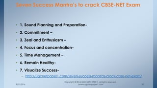 9/11/2016
Copyright © 2016 UGC NET PAPER 1. All rights reserved.
|www.ugcnetpaper1.com 20
• 1. Sound Planning and Preparation-
• 2. Commitment –
• 3. Zeal and Enthusiasm –
• 4. Focus and concentration–
• 5. Time Management –
• 6. Remain Healthy-
• 7. Visualize Success-
– http://ugcnetpaper1.com/seven-success-mantras-crack-cbse-net-exam/
Seven Success Mantra’s to crack CBSE-NET Exam
 