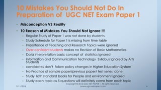 9/11/2016
Copyright © 2016 UGC NET PAPER 1. All rights reserved.
|www.ugcnetpaper1.com 4
• Misconception VS Reality
• 10 Reason of Mistakes You Should Not Ignore !!!
– Regular Study of Paper 1 was not done by students
– Study Schedule for Paper 1 is missing from time table
– Importance of Teaching and Research Topics were ignored
– Over confident students makes no Revision of Basic Mathematics
– Data Interpretation basic concept of statistics ignored
– Information and Communication Technology Syllabus Ignored by Arts
Students
– candidates don’t follow policy changes in Higher Education System
– No Practice of sample paper/previous paper/ test series done
– Study 1oth standard books for People and environment ignored
– Study each topic as 5 questions will definitely come from each topic
10 Mistakes You Should Not Do In
Preparation of UGC NET Exam Paper 1
 