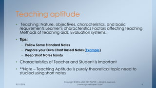 9/11/2016
Copyright © 2016 UGC NET PAPER 1. All rights reserved.
|www.ugcnetpaper1.com 6
• Teaching: Nature, objectives, characteristics, and basic
requirements Learner’s characteristics Factors affecting teaching
Methods of teaching aids; Evaluation systems.
• Tips:
– Follow Some Standard Notes
– Prepare your Own Chart Based Notes (Example)
– Keep Short Notes handy
• Characteristics of Teacher and Student is Important
• **Note – Teaching Aptitude is purely theoretical topic need to
studied using short notes
Teaching aptitude
 