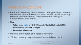 9/11/2016
Copyright © 2016 UGC NET PAPER 1. All rights reserved.
|www.ugcnetpaper1.com 7
• Research : Meaning, characteristics and types Steps of research
Methods of research Research Ethics Paper, article, workshop,
seminar, conference and symposium Thesis writing: its
characteristics and format.
• Tips:
– Follow Some Notes or IGNOU Materials /Central University NOTES
– Study Various Research Example
– Remember Differences
• Method of Research and Types of Research
• **Solve as many as question on Research Based topic
Research aptitude
 
