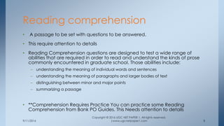 9/11/2016
Copyright © 2016 UGC NET PAPER 1. All rights reserved.
|www.ugcnetpaper1.com 8
• A passage to be set with questions to be answered.
• This require attention to details
• Reading Comprehension questions are designed to test a wide range of
abilities that are required in order to read and understand the kinds of prose
commonly encountered in graduate school. Those abilities include:
– understanding the meaning of individual words and sentences
– understanding the meaning of paragraphs and larger bodies of text
– distinguishing between minor and major points
– summarizing a passage
• **Comprehension Requires Practice You can practice some Reading
Comprehension from Bank PO Guides. This Needs attention to details
Reading comprehension
 